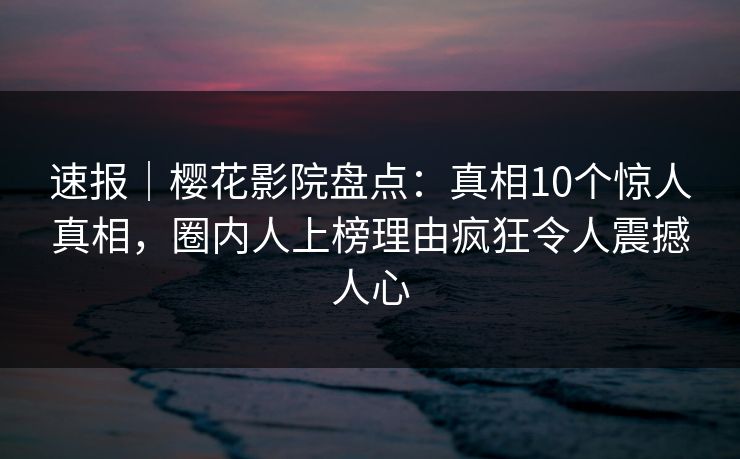 速报｜樱花影院盘点：真相10个惊人真相，圈内人上榜理由疯狂令人震撼人心