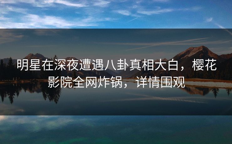 明星在深夜遭遇八卦真相大白，樱花影院全网炸锅，详情围观