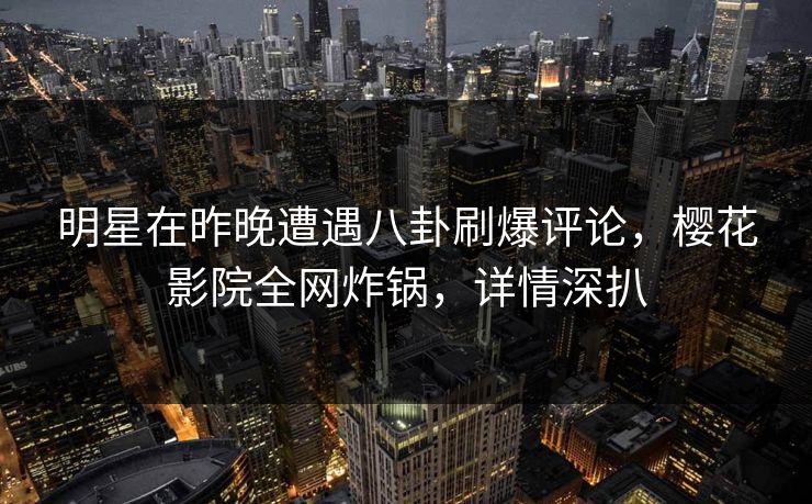 明星在昨晚遭遇八卦刷爆评论，樱花影院全网炸锅，详情深扒