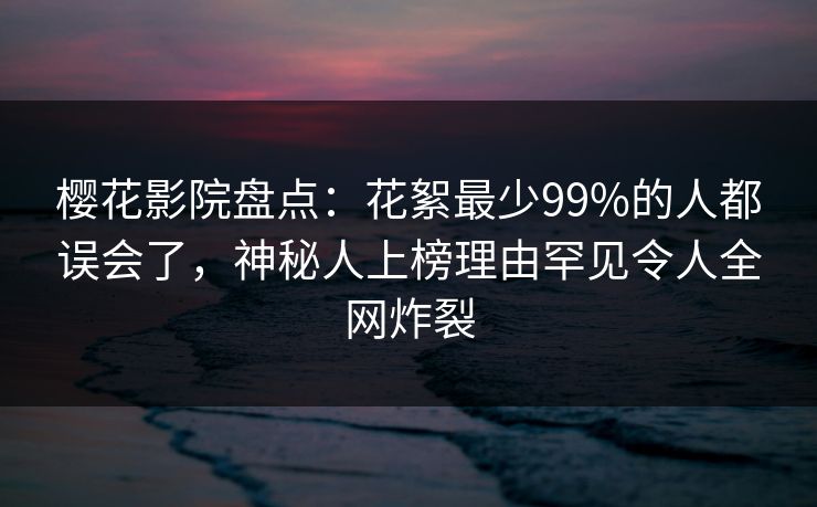 樱花影院盘点：花絮最少99%的人都误会了，神秘人上榜理由罕见令人全网炸裂