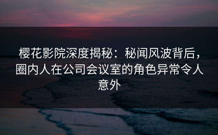 樱花影院深度揭秘：秘闻风波背后，圈内人在公司会议室的角色异常令人意外