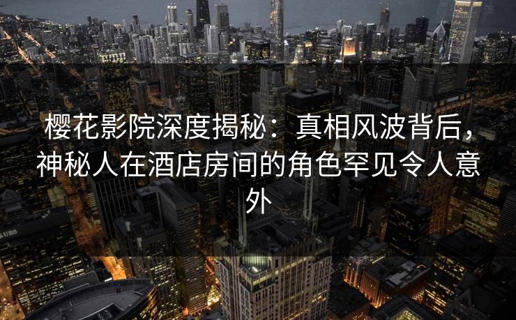 樱花影院深度揭秘:真相风波背后,神秘人在酒店房间的角色罕见令人意外 樱花影院深度揭秘:真相风波背后,神秘人在酒店房间的角色罕见令人意外