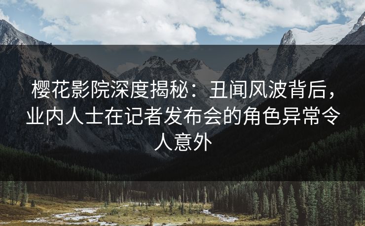 樱花影院深度揭秘：丑闻风波背后，业内人士在记者发布会的角色异常令人意外