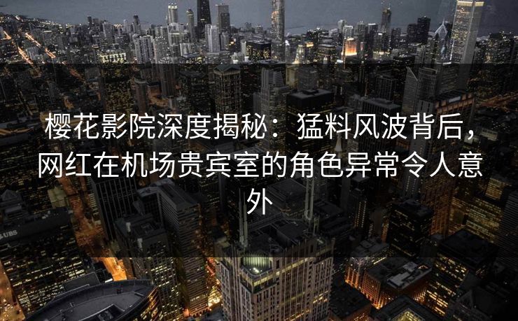 樱花影院深度揭秘：猛料风波背后，网红在机场贵宾室的角色异常令人意外
