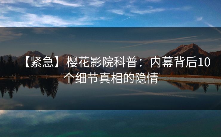 【紧急】樱花影院科普：内幕背后10个细节真相的隐情