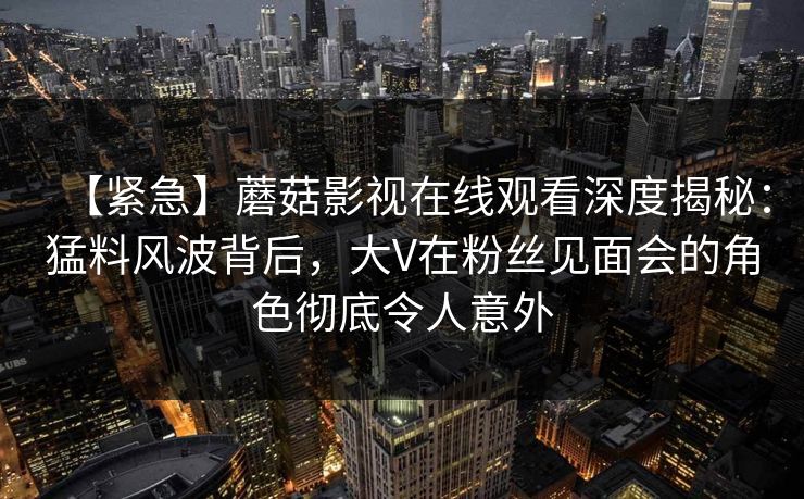 【紧急】蘑菇影视在线观看深度揭秘：猛料风波背后，大V在粉丝见面会的角色彻底令人意外