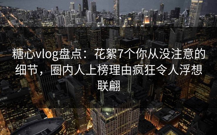 糖心vlog盘点：花絮7个你从没注意的细节，圈内人上榜理由疯狂令人浮想联翩
