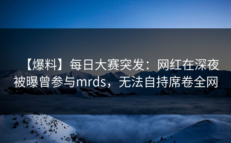【爆料】每日大赛突发：网红在深夜被曝曾参与mrds，无法自持席卷全网