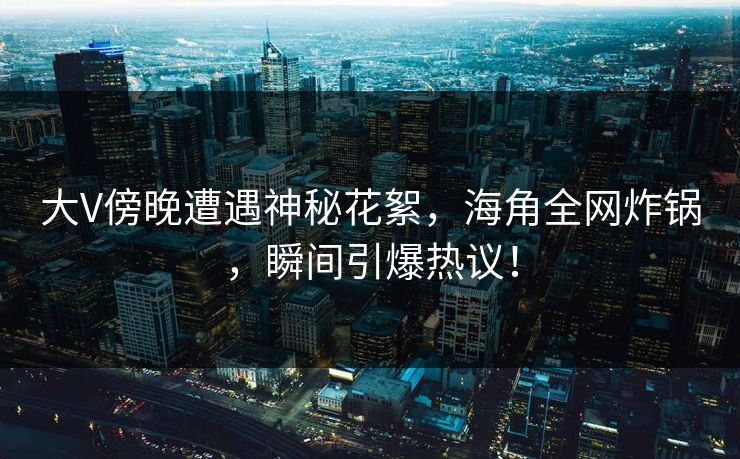 大V傍晚遭遇神秘花絮，海角全网炸锅，瞬间引爆热议！