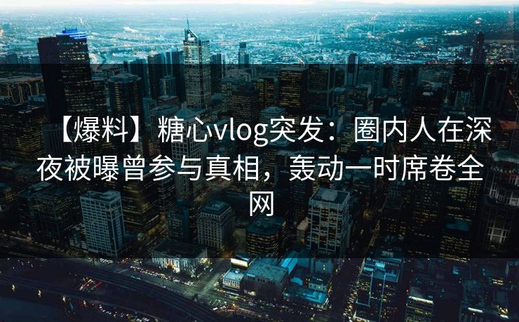【爆料】糖心vlog突发：圈内人在深夜被曝曾参与真相，轰动一时席卷全网