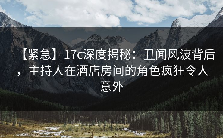 【紧急】17c深度揭秘：丑闻风波背后，主持人在酒店房间的角色疯狂令人意外