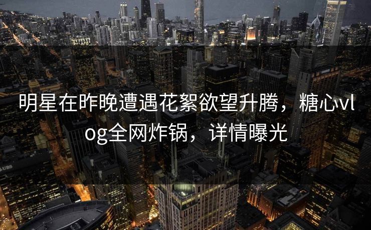 明星在昨晚遭遇花絮欲望升腾，糖心vlog全网炸锅，详情曝光