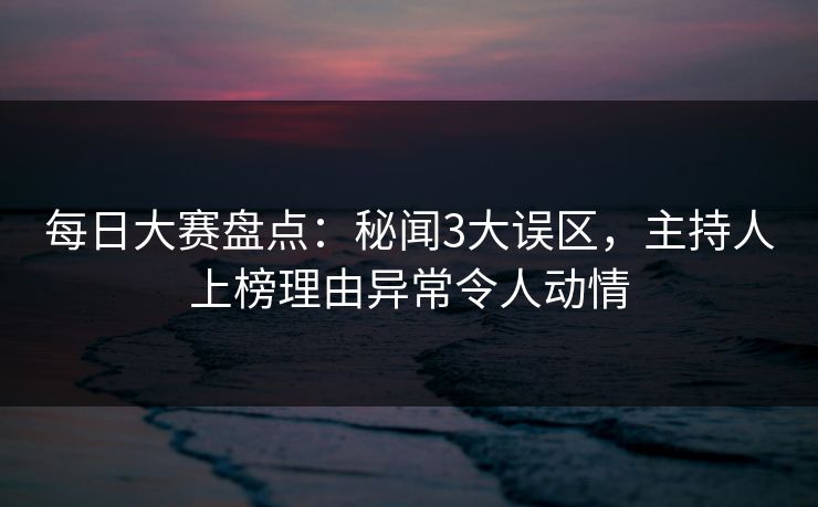 每日大赛盘点：秘闻3大误区，主持人上榜理由异常令人动情