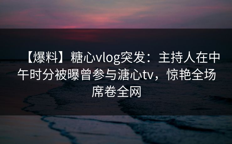【爆料】糖心vlog突发:主持人在中午时分被曝曾参与溏心tv,惊艳全场席卷全网 【爆料】糖心vlog突发:主持人在中午时分被曝曾参与溏心tv,惊艳全场席卷全网