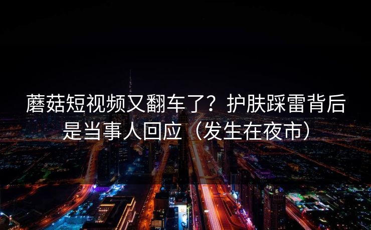 蘑菇短视频又翻车了？护肤踩雷背后是当事人回应（发生在夜市）