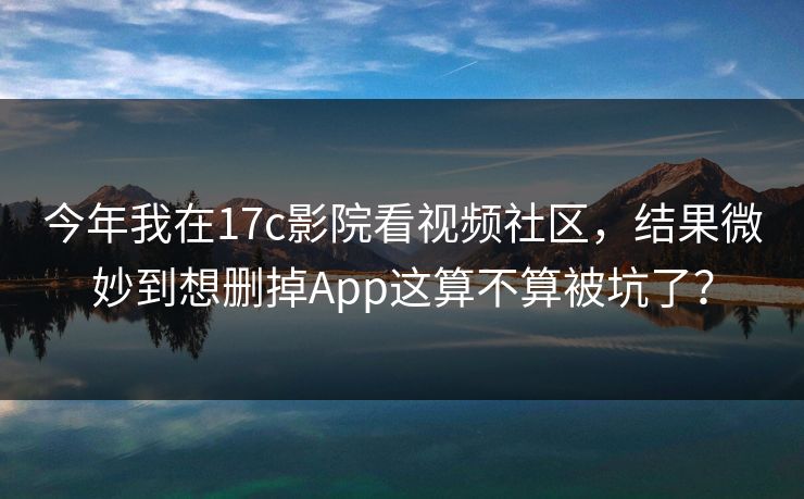 今年我在17c影院看视频社区，结果微妙到想删掉App这算不算被坑了？