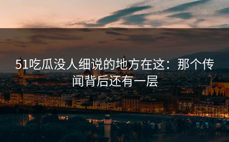 51吃瓜没人细说的地方在这：那个传闻背后还有一层