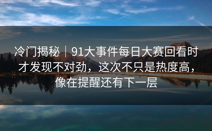 冷门揭秘｜91大事件每日大赛回看时才发现不对劲，这次不只是热度高，像在提醒还有下一层
