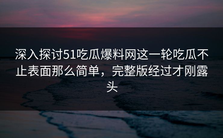 深入探讨51吃瓜爆料网这一轮吃瓜不止表面那么简单，完整版经过才刚露头