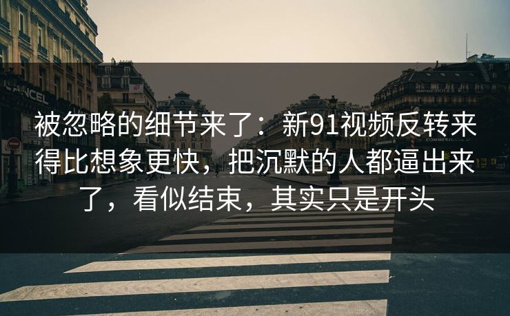 被忽略的细节来了：新91视频反转来得比想象更快，把沉默的人都逼出来了，看似结束，其实只是开头