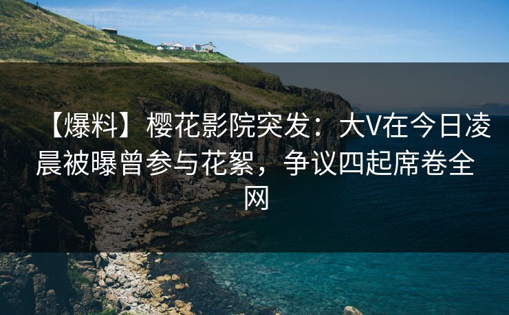 【爆料】樱花影院突发：大V在今日凌晨被曝曾参与花絮，争议四起席卷全网