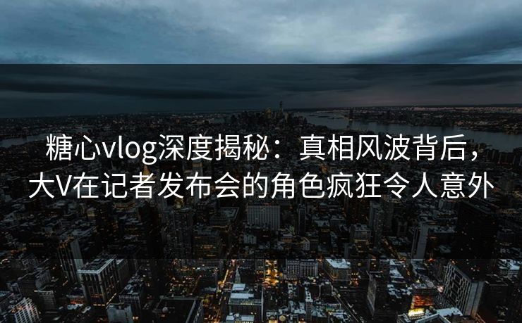 糖心vlog深度揭秘：真相风波背后，大V在记者发布会的角色疯狂令人意外