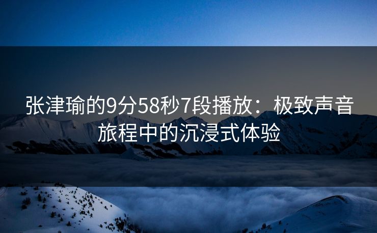 张津瑜的9分58秒7段播放:极致声音旅程中的沉浸式体验 张津瑜的9分58秒7段播放:极致声音旅程中的沉浸式体验