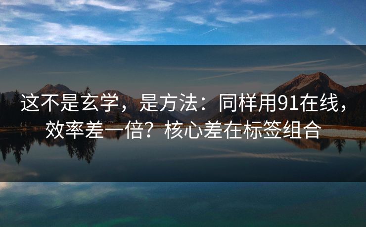 这不是玄学，是方法：同样用91在线，效率差一倍？核心差在标签组合