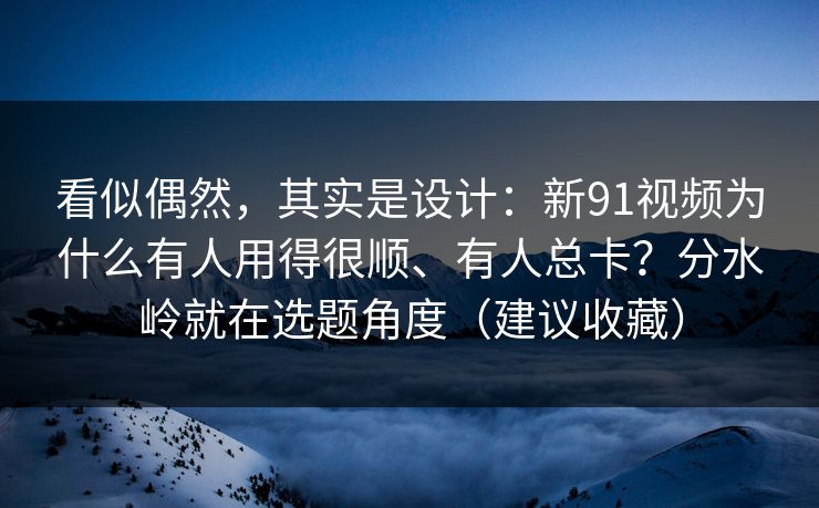 看似偶然，其实是设计：新91视频为什么有人用得很顺、有人总卡？分水岭就在选题角度（建议收藏）
